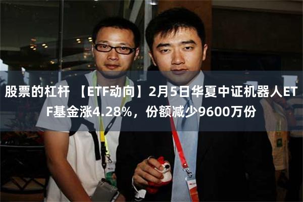 股票的杠杆 【ETF动向】2月5日华夏中证机器人ETF基金涨4.28%，份额减少9600万份