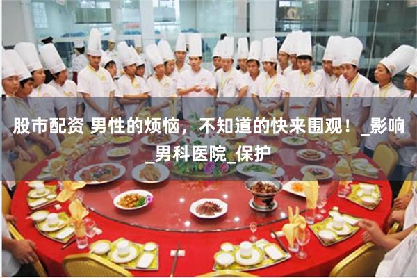 股市配资 男性的烦恼，不知道的快来围观！_影响_男科医院_保护