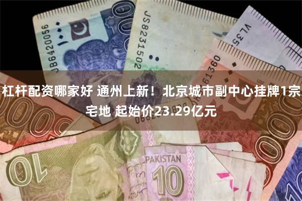 杠杆配资哪家好 通州上新！北京城市副中心挂牌1宗宅地 起始价23.29亿元