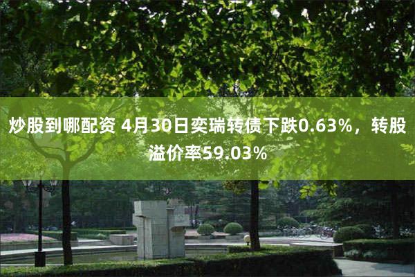 炒股到哪配资 4月30日奕瑞转债下跌0.63%，转股溢价率59.03%