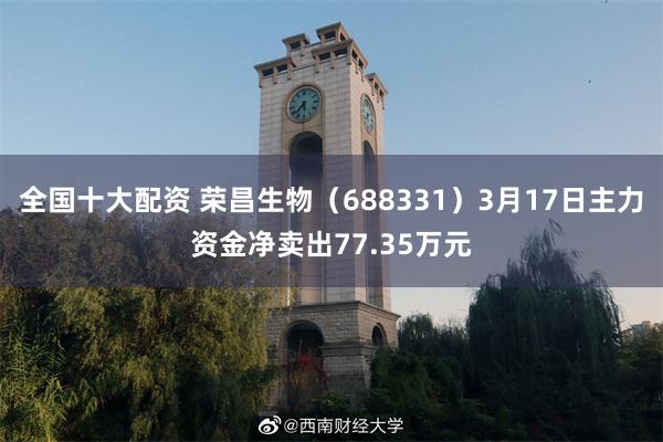全国十大配资 荣昌生物（688331）3月17日主力资金净卖出77.35万元