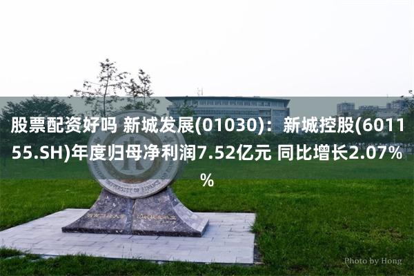 股票配资好吗 新城发展(01030)：新城控股(601155.SH)年度归母净利润7.52亿元 同比增长2.07%
