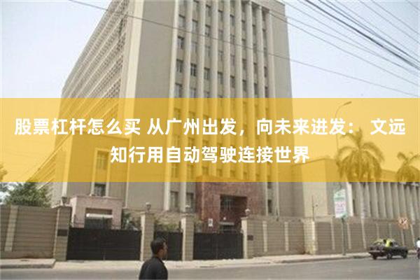 股票杠杆怎么买 从广州出发，向未来进发： 文远知行用自动驾驶连接世界