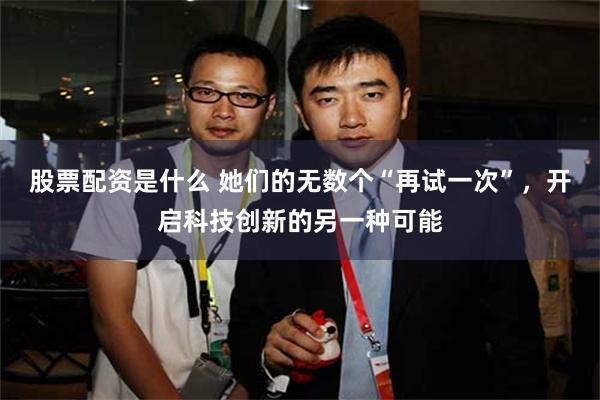 股票配资是什么 她们的无数个“再试一次”，开启科技创新的另一种可能