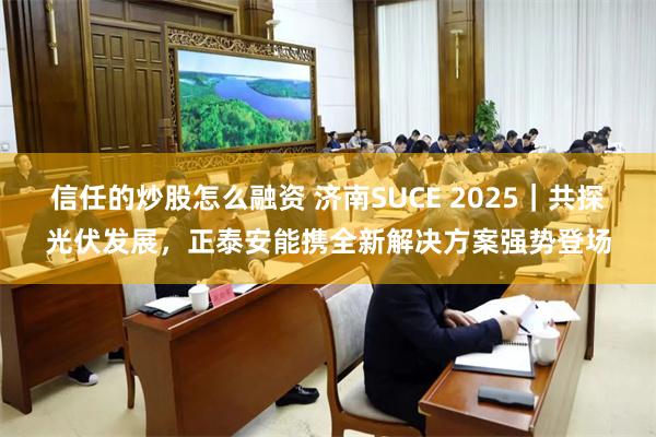 信任的炒股怎么融资 济南SUCE 2025｜共探光伏发展，正泰安能携全新解决方案强势登场