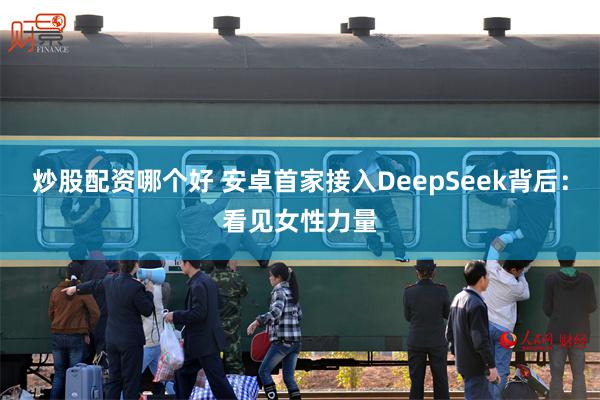 炒股配资哪个好 安卓首家接入DeepSeek背后：看见女性力量