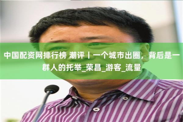 中国配资网排行榜 潮评丨一个城市出圈，背后是一群人的托举_荣昌_游客_流量