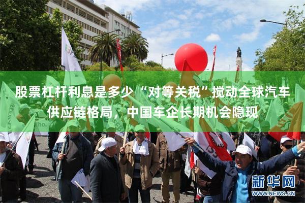股票杠杆利息是多少 “对等关税”搅动全球汽车供应链格局，中国车企长期机会隐现
