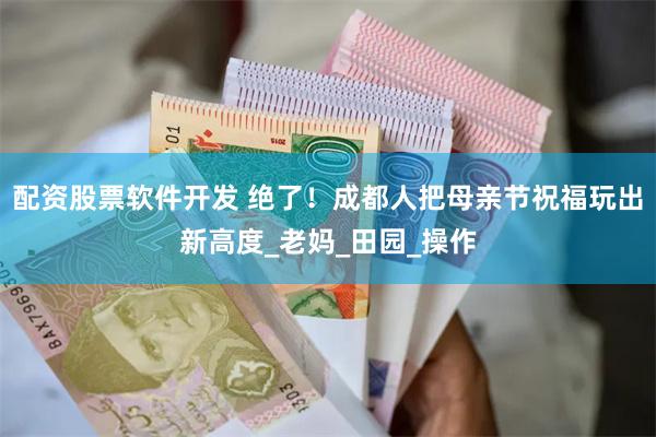 配资股票软件开发 绝了！成都人把母亲节祝福玩出新高度_老妈_田园_操作