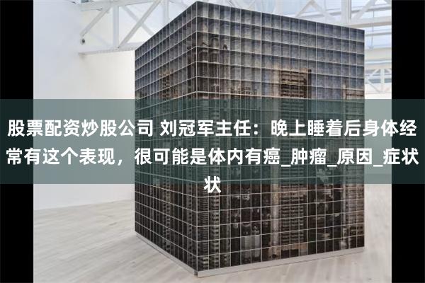 股票配资炒股公司 刘冠军主任：晚上睡着后身体经常有这个表现，很可能是体内有癌_肿瘤_原因_症状