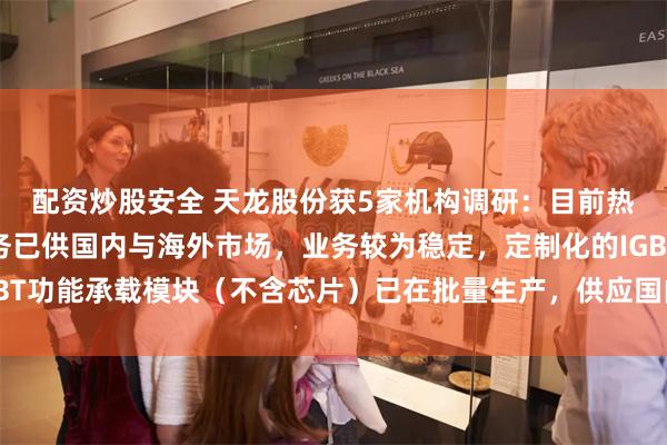 配资炒股安全 天龙股份获5家机构调研：目前热管理产品电子水泵业务已供国内与海外市场，业务较为稳定，定制化的IGBT功能承载模块（不含芯片）已在批量生产，供应国内与海外（附调研问答）