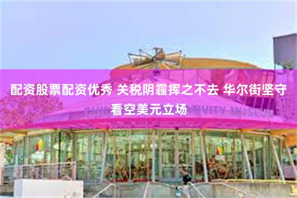 配资股票配资优秀 关税阴霾挥之不去 华尔街坚守看空美元立场