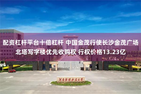 配资杠杆平台十倍杠杆 中国金茂行使长沙金茂广场北塔写字楼优先收购权 行权价格13.23亿