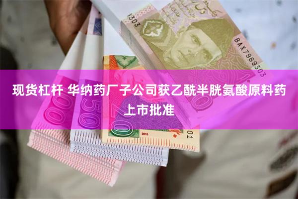 现货杠杆 华纳药厂子公司获乙酰半胱氨酸原料药上市批准