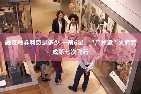融资融券利息是多少 一箭6星，“广州造”火箭完成第七次飞行