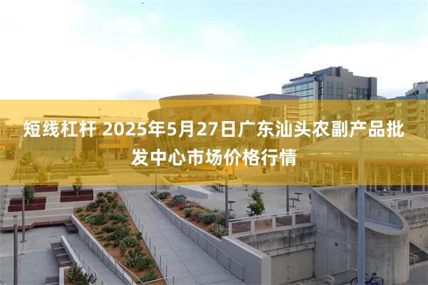 短线杠杆 2025年5月27日广东汕头农副产品批发中心市场价格行情