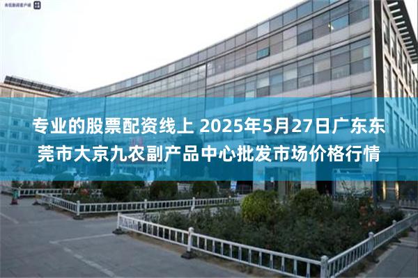 专业的股票配资线上 2025年5月27日广东东莞市大京九农副产品中心批发市场价格行情