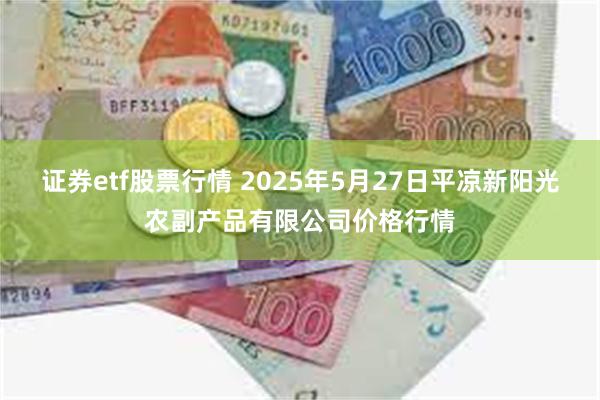 证券etf股票行情 2025年5月27日平凉新阳光农副产品有限公司价格行情