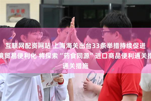 互联网配资网站 上海海关出台33条举措持续促进跨境贸易便利化 将探索“药食同源”进口商品便利通关措施