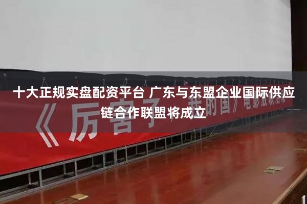 十大正规实盘配资平台 广东与东盟企业国际供应链合作联盟将成立