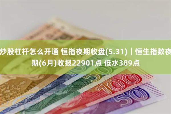 炒股杠杆怎么开通 恒指夜期收盘(5.31)︱恒生指数夜期(6月)收报22901点 低水389点