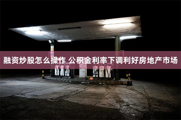 融资炒股怎么操作 公积金利率下调利好房地产市场