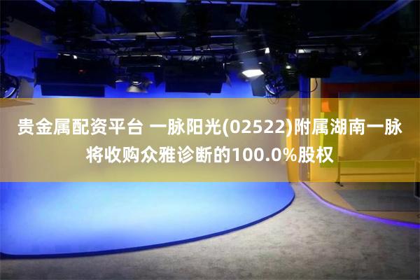 贵金属配资平台 一脉阳光(02522)附属湖南一脉将收购众雅诊断的100.0%股权