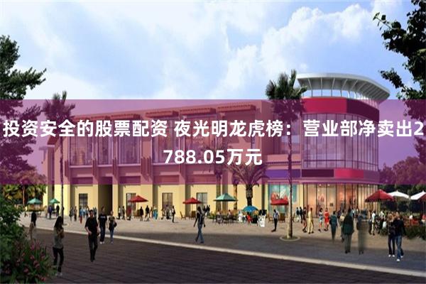 投资安全的股票配资 夜光明龙虎榜：营业部净卖出2788.05万元