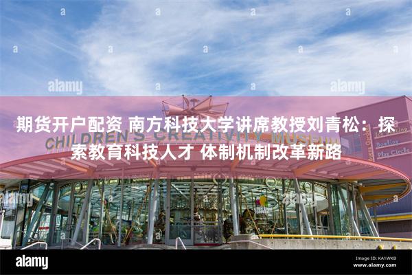 期货开户配资 南方科技大学讲席教授刘青松：探索教育科技人才 体制机制改革新路