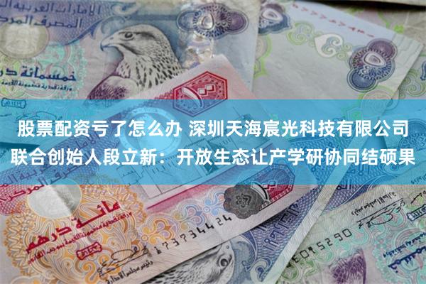 股票配资亏了怎么办 深圳天海宸光科技有限公司联合创始人段立新：开放生态让产学研协同结硕果