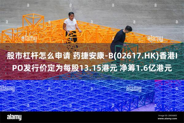 股市杠杆怎么申请 药捷安康-B(02617.HK)香港IPO发行价定为每股13.15港元 净筹1.6亿港元
