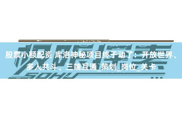 股票小额配资 库洛神秘项目终于动了：开放世界、多人共斗、三端互通_策划_岗位_关卡