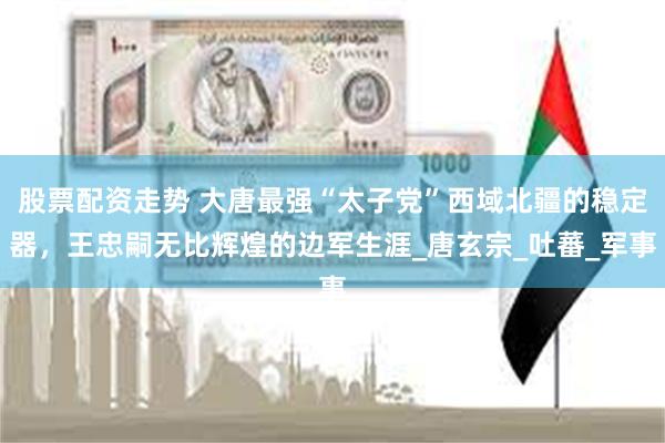 股票配资走势 大唐最强“太子党”西域北疆的稳定器，王忠嗣无比辉煌的边军生涯_唐玄宗_吐蕃_军事