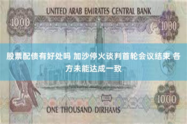 股票配债有好处吗 加沙停火谈判首轮会议结束 各方未能达成一致