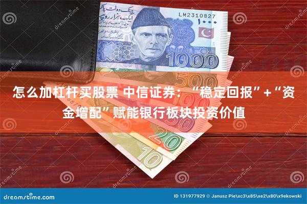 怎么加杠杆买股票 中信证券：“稳定回报”+“资金增配”赋能银行板块投资价值