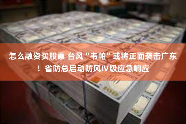 怎么融资买股票 台风“韦帕”或将正面袭击广东！省防总启动防风Ⅳ级应急响应