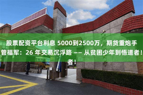 股票配资平台利息 5000到2500万，期货重炮手管福军：26 年交易沉浮路 —— 从贫困少年到悟道者！