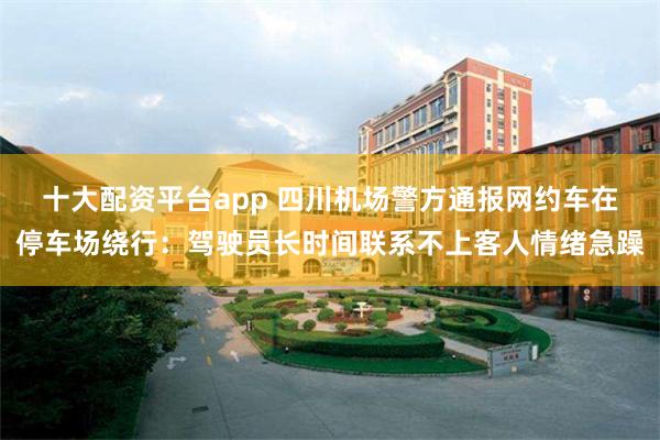 十大配资平台app 四川机场警方通报网约车在停车场绕行：驾驶员长时间联系不上客人情绪急躁