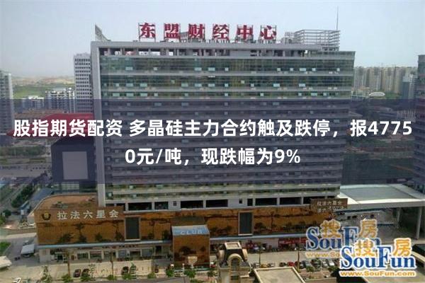 股指期货配资 多晶硅主力合约触及跌停，报47750元/吨，现跌幅为9%
