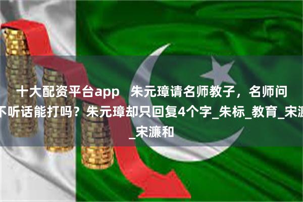 十大配资平台app   朱元璋请名师教子，名师问：不听话能打吗？朱元璋却只回复4个字_朱标_教育_宋濂和