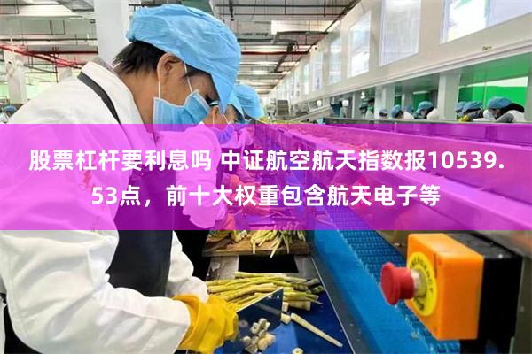 股票杠杆要利息吗 中证航空航天指数报10539.53点，前十大权重包含航天电子等