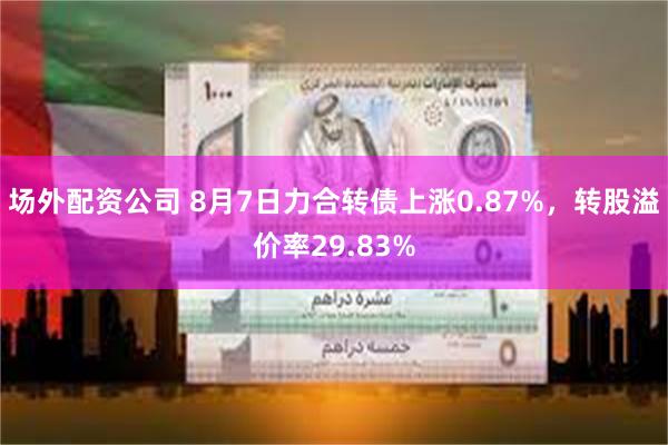 场外配资公司 8月7日力合转债上涨0.87%，转股溢价率29.83%