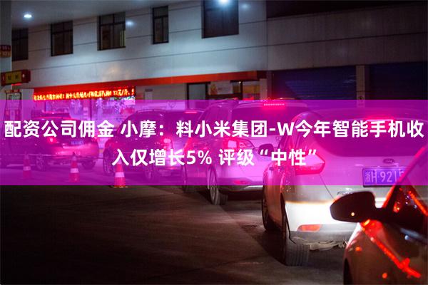 配资公司佣金 小摩：料小米集团-W今年智能手机收入仅增长5% 评级“中性”
