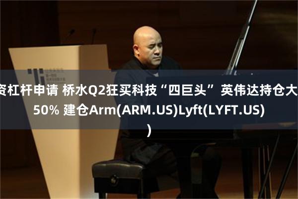 融资杠杆申请 桥水Q2狂买科技“四巨头” 英伟达持仓大增150% 建仓Arm(ARM.US)Lyft(LYFT.US)