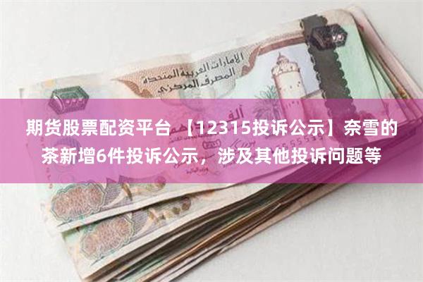 期货股票配资平台 【12315投诉公示】奈雪的茶新增6件投诉公示，涉及其他投诉问题等