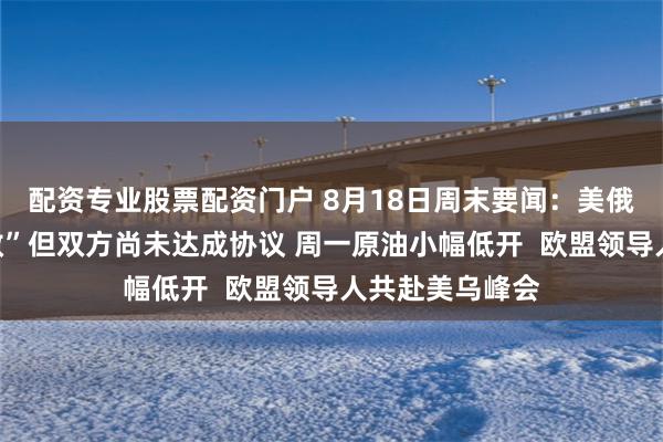 配资专业股票配资门户 8月18日周末要闻：美俄会谈“极富成效”但双方尚未达成协议 周一原油小幅低开  欧盟领导人共赴美乌峰会
