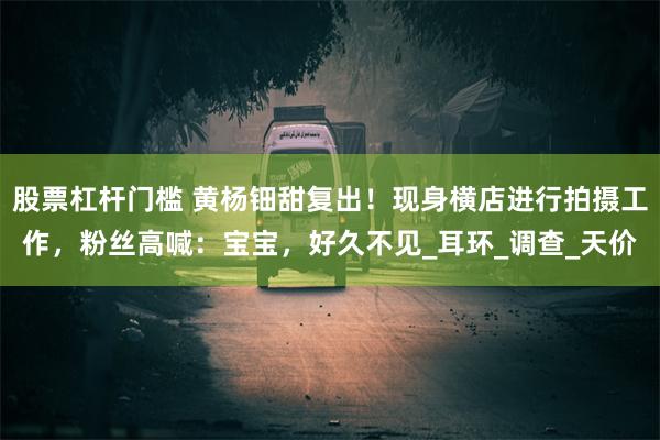 股票杠杆门槛 黄杨钿甜复出！现身横店进行拍摄工作，粉丝高喊：宝宝，好久不见_耳环_调查_天价