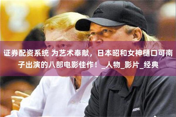 证券配资系统 为艺术奉献，日本昭和女神樋口可南子出演的八部电影佳作！_人物_影片_经典