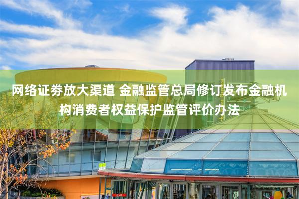网络证劵放大渠道 金融监管总局修订发布金融机构消费者权益保护监管评价办法