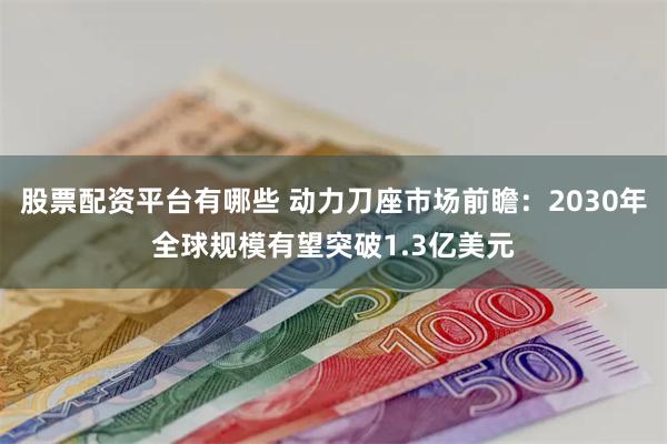 股票配资平台有哪些 动力刀座市场前瞻：2030年全球规模有望突破1.3亿美元